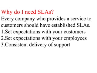 Why do I need SLAs?
Every company who provides a service to
customers should have established SLAs.
1.Set expectations with your customers
2.Set expectations with your employees
3.Consistent delivery of support
 