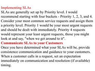 Implementing SLAs
SLAs are generally set up by Priority level. I would
recommend starting with four buckets - Priority 1, 2, 3, and 4.
Consider your most common service requests and assign them
a priority level. Priority 1 would be your most urgent requests
and should be dealt with immediately. Priority 4 requests
would represent your least urgent requests, those you might
look at and say, "when we get around to it".
Communicate SLAs to your Customers
Once you have determined what your SLAs will be, provide
consistence communication and guidance to your customers.
When a customer calls in a request, set an expectation
immediately on communication and resolution (if available)
timing.
 