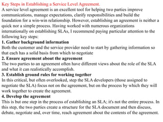 Key Steps in Establishing a Service Level Agreement.
A service level agreement is an excellent tool for helping two parties improve
communications, manage expectations, clarify responsibilities and build the
foundation for a win-win relationship. However, establishing an agreement is neither a
quick nor a simple process. Having worked with numerous organizations
internationally on establishing SLAs, I recommend paying particular attention to the
following key steps:
1. Gather background information
Both the customer and the service provider need to start by gathering information so
that each has a solid basis from which to negotiate
2. Ensure agreement about the agreement
The two parties to an agreement often have different views about the role of the SLA
and what it can realistically accomplish.
3. Establish ground rules for working together
In this critical, but often overlooked, step the SLA developers (those assigned to
negotiate the SLA) focus not on the agreement, but on the process by which they will
work together to create the agreement.
4. Develop the agreement
This is but one step in the process of establishing an SLA; it's not the entire process. In
this step, the two parties create a structure for the SLA document and then discuss,
debate, negotiate and, over time, reach agreement about the contents of the agreement.
 