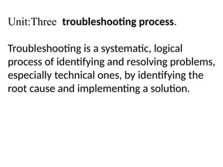 Unit:Three troubleshooting process.
Troubleshooting is a systematic, logical
process of identifying and resolving problems,
especially technical ones, by identifying the
root cause and implementing a solution.
 