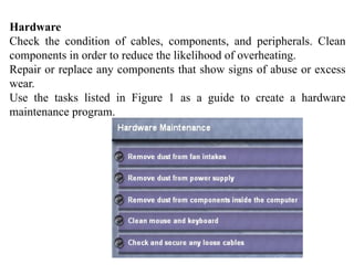 Hardware
Check the condition of cables, components, and peripherals. Clean
components in order to reduce the likelihood of overheating.
Repair or replace any components that show signs of abuse or excess
wear.
Use the tasks listed in Figure 1 as a guide to create a hardware
maintenance program.
 
