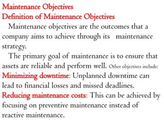Maintenance Objectives
Definition of Maintenance Objectives
Maintenance objectives are the outcomes that a
company aims to achieve through its maintenance
strategy.
The primary goal of maintenance is to ensure that
assets are reliable and perform well. Other objectives include:
Minimizing downtime: Unplanned downtime can
lead to financial losses and missed deadlines.
Reducing maintenance costs: This can be achieved by
focusing on preventive maintenance instead of
reactive maintenance.
 
