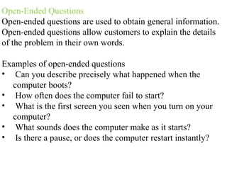 Open-Ended Questions
Open-ended questions are used to obtain general information.
Open-ended questions allow customers to explain the details
of the problem in their own words.
Examples of open-ended questions
• Can you describe precisely what happened when the
computer boots?
• How often does the computer fail to start?
• What is the first screen you seen when you turn on your
computer?
• What sounds does the computer make as it starts?
• Is there a pause, or does the computer restart instantly?
 
