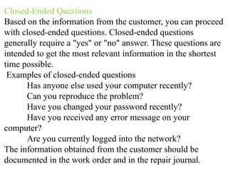 Closed-Ended Questions
Based on the information from the customer, you can proceed
with closed-ended questions. Closed-ended questions
generally require a "yes" or "no" answer. These questions are
intended to get the most relevant information in the shortest
time possible.
Examples of closed-ended questions
Has anyone else used your computer recently?
Can you reproduce the problem?
Have you changed your password recently?
Have you received any error message on your
computer?
Are you currently logged into the network?
The information obtained from the customer should be
documented in the work order and in the repair journal.
 
