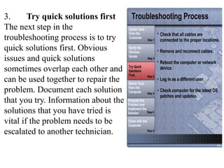 3. Try quick solutions first
The next step in the
troubleshooting process is to try
quick solutions first. Obvious
issues and quick solutions
sometimes overlap each other and
can be used together to repair the
problem. Document each solution
that you try. Information about the
solutions that you have tried is
vital if the problem needs to be
escalated to another technician.
 