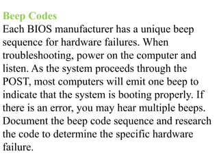 Beep Codes
Each BIOS manufacturer has a unique beep
sequence for hardware failures. When
troubleshooting, power on the computer and
listen. As the system proceeds through the
POST, most computers will emit one beep to
indicate that the system is booting properly. If
there is an error, you may hear multiple beeps.
Document the beep code sequence and research
the code to determine the specific hardware
failure.
 