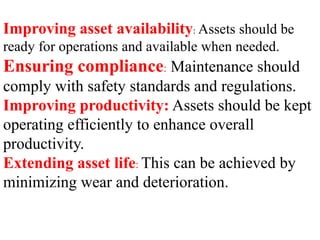 Improving asset availability: Assets should be
ready for operations and available when needed.
Ensuring compliance: Maintenance should
comply with safety standards and regulations.
Improving productivity: Assets should be kept
operating efficiently to enhance overall
productivity.
Extending asset life: This can be achieved by
minimizing wear and deterioration.
 