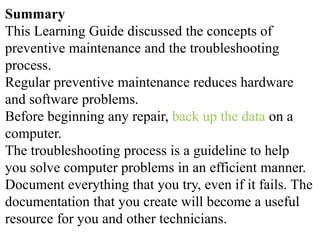Summary
This Learning Guide discussed the concepts of
preventive maintenance and the troubleshooting
process.
Regular preventive maintenance reduces hardware
and software problems.
Before beginning any repair, back up the data on a
computer.
The troubleshooting process is a guideline to help
you solve computer problems in an efficient manner.
Document everything that you try, even if it fails. The
documentation that you create will become a useful
resource for you and other technicians.
 