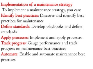 Implementation of a maintenance strategy
To implement a maintenance strategy, you can:
Identify best practices: Discover and identify best
practices for maintenance
Define standards: Develop playbooks and define
standards
Apply processes: Implement and apply processes
Track progress: Gauge performance and track
progress on maintenance best practices
Automate: Enable and automate maintenance best
practices
 