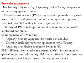 Preventive maintenance
Involves regularly servicing, inspecting, and replacing components
to prevent equipment failures.
Preventive maintenance (PM) is a systematic approach to regularly
inspect, service, and maintain equipment and systems to prevent
potential issues before they become major problems.
The goal of PM is to keep equipment running and avoid costly
unplanned downtime.
Some examples of PM include:
o Regularly cleaning equipment to reduce dirt and dust
o Checking machinery power to optimize energy efficiency
o Repairing or replacing equipment before it fails
PM is different from routine maintenance, which focuses more on
general inspection and cleaning. PM is also different from corrective
maintenance, which is performed after equipment failure.
 
