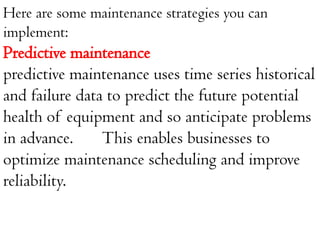 Here are some maintenance strategies you can
implement:
Predictive maintenance
predictive maintenance uses time series historical
and failure data to predict the future potential
health of equipment and so anticipate problems
in advance. This enables businesses to
optimize maintenance scheduling and improve
reliability.
 