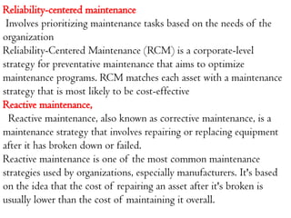 Reliability-centered maintenance
Involves prioritizing maintenance tasks based on the needs of the
organization
Reliability-Centered Maintenance (RCM) is a corporate-level
strategy for preventative maintenance that aims to optimize
maintenance programs. RCM matches each asset with a maintenance
strategy that is most likely to be cost-effective
Reactive maintenance,
Reactive maintenance, also known as corrective maintenance, is a
maintenance strategy that involves repairing or replacing equipment
after it has broken down or failed.
Reactive maintenance is one of the most common maintenance
strategies used by organizations, especially manufacturers. It's based
on the idea that the cost of repairing an asset after it's broken is
usually lower than the cost of maintaining it overall.
 
