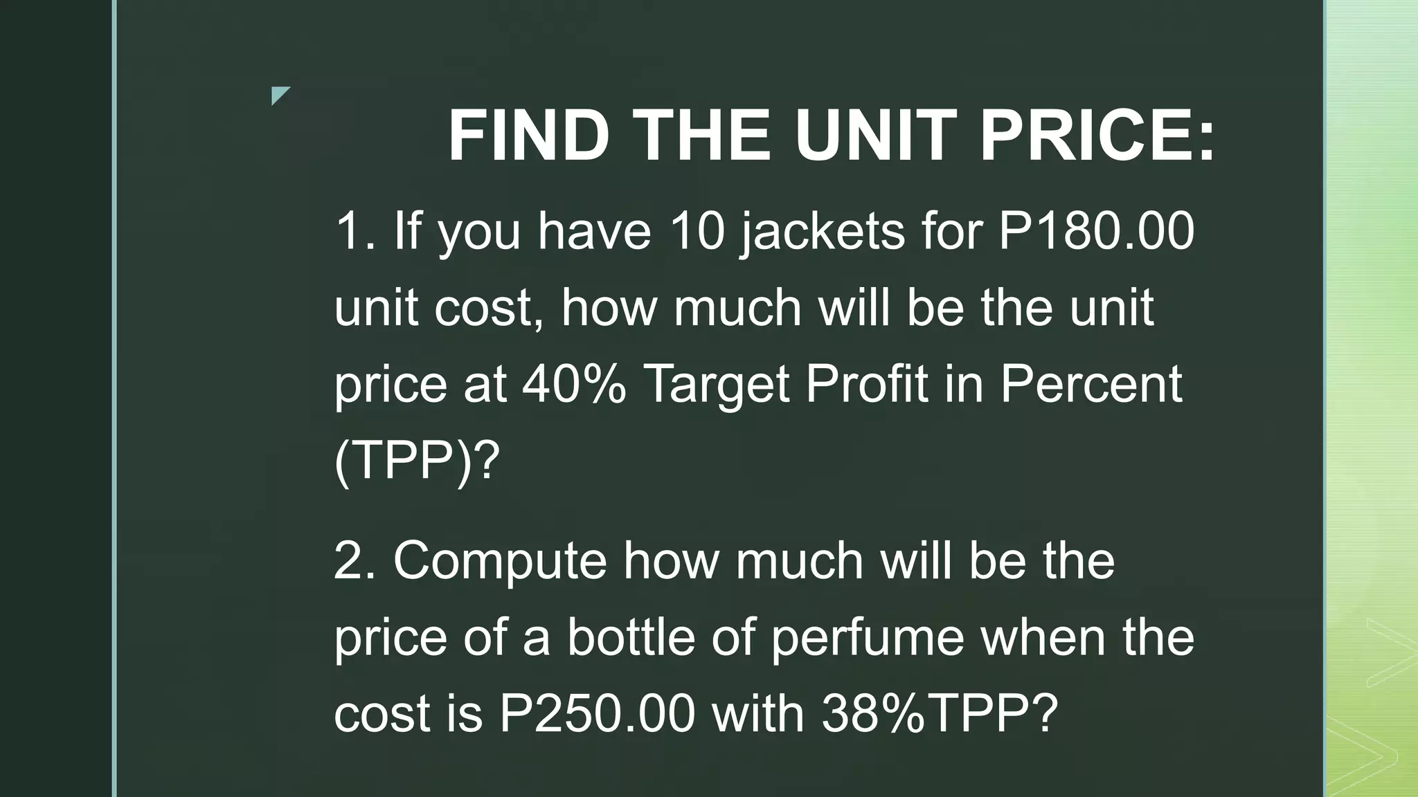 z
FIND THE UNIT PRICE:
1. If you have 10 jackets for P180.00
unit cost, how much will be the unit
price at 40% Target Profit in Percent
(TPP)?
2. Compute how much will be the
price of a bottle of perfume when the
cost is P250.00 with 38%TPP?
 