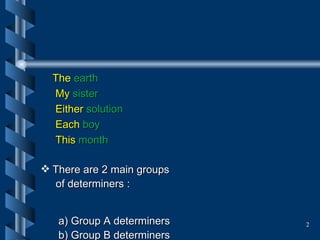 The  earth   My  sister Either  solution Each  boy This  month There are 2 main groups  of determiners :  a) Group A determiners b) Group B determiners  