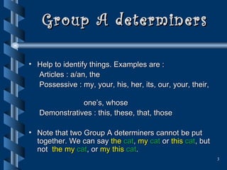 Group A determiners Help to identify things. Examples are : Articles : a/an, the  Possessive : my, your, his, her, its, our, your, their,  one’s, whose Demonstratives : this, these, that, those Note that two Group A determiners cannot be put together. We can say  the  cat ,   my   cat   or  this   cat , but not  the my  cat , or  my this  cat . 