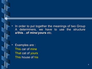In order to put together the meanings of two Group A determiners, we have to use the structure  a / this … of mine / yours  etc. Examples are : This  car of  mine That  cat of  yours   This  house of  his  