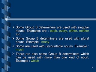 Some Group B determiners are used with singular nouns. Examples are :  each, every, either, neither  etc.   Some Group B determiners are used with plural nouns. Example :  many Some are used with uncountable nouns. Example :  much There are also some Group B determiners which can be used with more than one kind of noun. Example :  which 