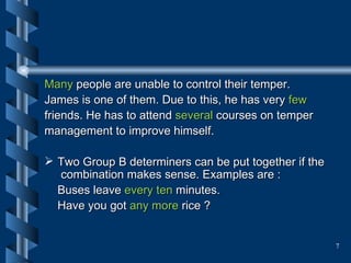 Many  people are unable to control their temper.  James is one of them. Due to this, he has very  few  friends. He has to attend  several  courses on temper  management to improve himself.  Two Group B determiners can be put together if the  combination makes sense. Examples are : Buses leave  every ten  minutes. Have you got  any more  rice ? 