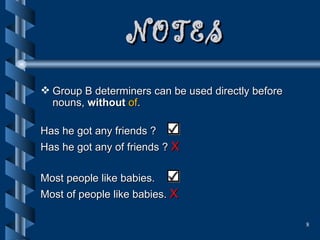 NOTES Group B determiners can be used directly before nouns,  without  of . Has he got any friends ?  Has he got any of friends ?  X Most people like babies.  Most of people like babies.  X 
