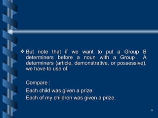 But note that if we want to put a Group B determiners before a noun with a Group  A determiners (article, demonstrative, or possessive), we have to use of. Compare : Each child was given a prize.   Each of my children was given a prize.  