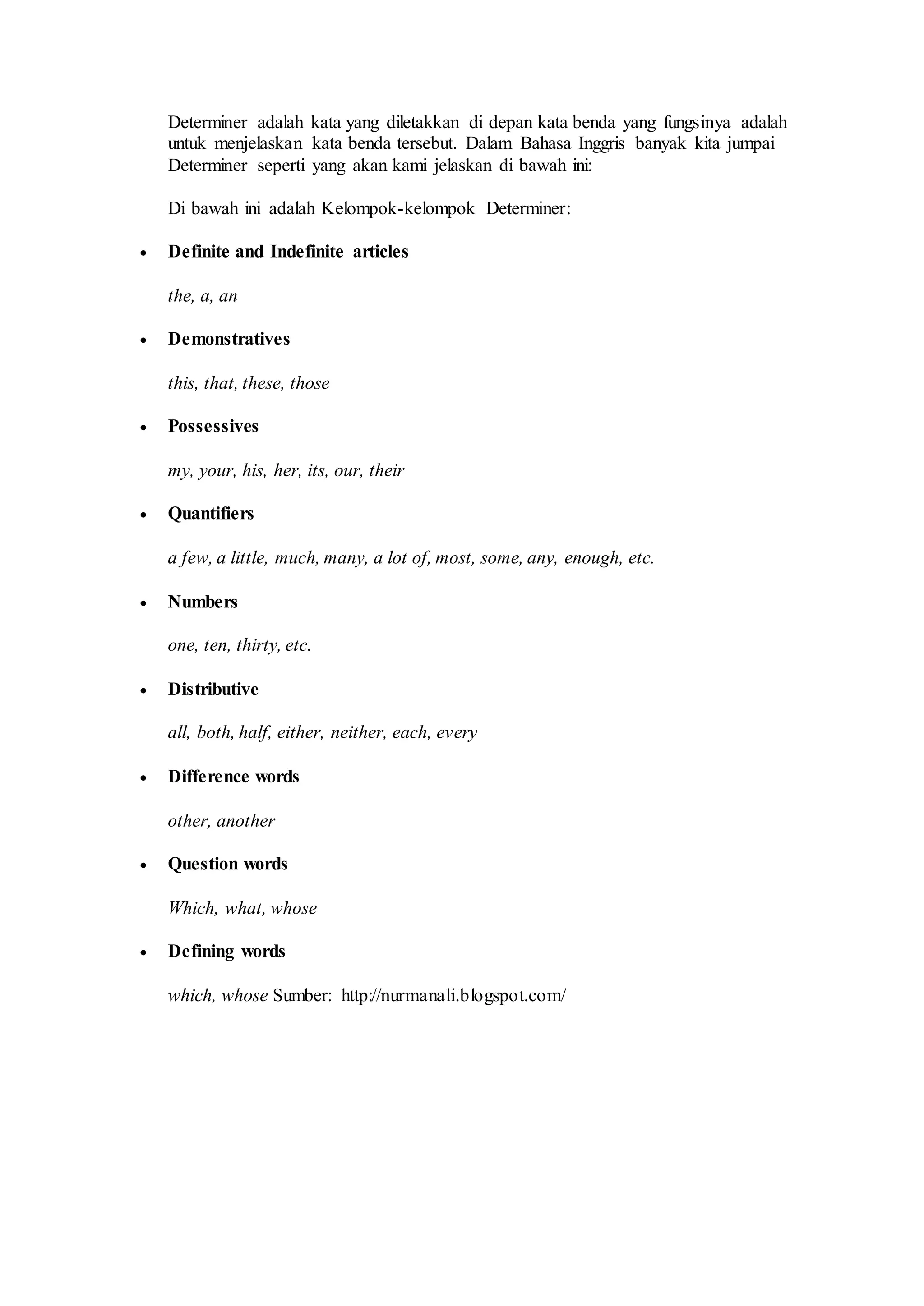 Determiner adalah kata yang diletakkan di depan kata benda yang fungsinya adalah
untuk menjelaskan kata benda tersebut. Dalam Bahasa Inggris banyak kita jumpai
Determiner seperti yang akan kami jelaskan di bawah ini:
Di bawah ini adalah Kelompok-kelompok Determiner:
Definite and Indefinite articles
the, a, an
Demonstratives
this, that, these, those
Possessives
my, your, his, her, its, our, their
Quantifiers
a few, a little, much, many, a lot of, most, some, any, enough, etc.
Numbers
one, ten, thirty, etc.
Distributive
all, both, half, either, neither, each, every
Difference words
other, another
Question words
Which, what, whose
Defining words
which, whose Sumber: http://nurmanali.blogspot.com/
