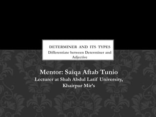 Differentiate between Determiner and
Adjective
DETERMINER AND ITS TYPES
Mentor: Saiqa Aftab Tunio
Lecturer at Shah Abdul Latif University,
Khairpur Mir’s
 