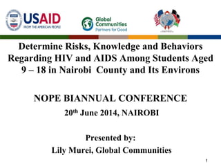 Determine Risks, Knowledge and Behaviors
Regarding HIV and AIDS Among Students Aged
9 – 18 in Nairobi County and Its Environs
NOPE BIANNUAL CONFERENCE
20th June 2014, NAIROBI
Presented by:
Lily Murei, Global Communities
1
 