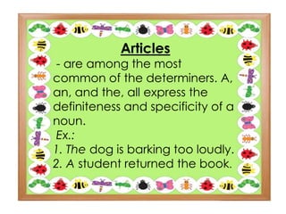 Articles
- are among the most
common of the determiners. A,
an, and the, all express the
definiteness and specificity of a
noun.
Ex.:
1. The dog is barking too loudly.
2. A student returned the book.