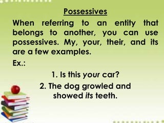 Possessives
When referring to an entity that
belongs to another, you can use
possessives. My, your, their, and its
are a few examples.
Ex.:
1. Is this your car?
2. The dog growled and
showed its teeth.