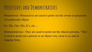 Possessives and Demonstratives
Possessives:- Possessives are used to point out the owner or possessor
of a particular object.
Ex: My, Our, His, It’s, etc…
Demonstratives:- They are used to point out the objects persons. ‘This’
is used to point out a person or an object very close to us and in
singular form.
 