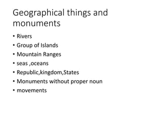 Geographical things and
monuments
• Rivers
• Group of Islands
• Mountain Ranges
• seas ,oceans
• Republic,kingdom,States
• Monuments without proper noun
• movements
 