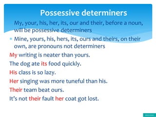  My, your, his, her, its, our and their, before a noun,
will be possessive determiners
 Mine, yours, his, hers, its, ours and theirs, on their
own, are pronouns not determiners
My writing is neater than yours.
The dog ate its food quickly.
His class is so lazy.
Her singing was more tuneful than his.
Their team beat ours.
It’s not their fault her coat got lost.
Possessive determiners
determiners
 