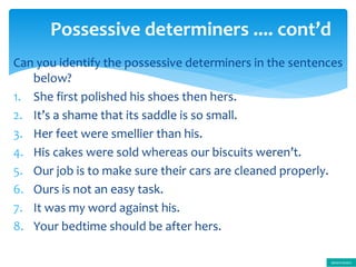 Can you identify the possessive determiners in the sentences
below?
1. She first polished his shoes then hers.
2. It’s a shame that its saddle is so small.
3. Her feet were smellier than his.
4. His cakes were sold whereas our biscuits weren’t.
5. Our job is to make sure their cars are cleaned properly.
6. Ours is not an easy task.
7. It was my word against his.
8. Your bedtime should be after hers.
Possessive determiners .... cont’d
determiners
 