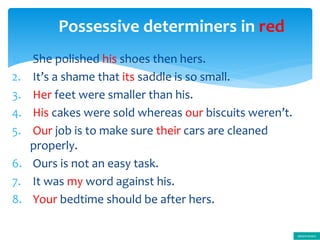 1. She polished his shoes then hers.
2. It’s a shame that its saddle is so small.
3. Her feet were smaller than his.
4. His cakes were sold whereas our biscuits weren’t.
5. Our job is to make sure their cars are cleaned
properly.
6. Ours is not an easy task.
7. It was my word against his.
8. Your bedtime should be after hers.
Possessive determiners in red
determiners
 