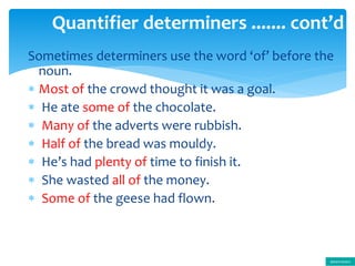 Sometimes determiners use the word ‘of’ before the
noun.
 Most of the crowd thought it was a goal.
 He ate some of the chocolate.
 Many of the adverts were rubbish.
 Half of the bread was mouldy.
 He’s had plenty of time to finish it.
 She wasted all of the money.
 Some of the geese had flown.
Quantifier determiners ....... cont’d
determiners
 