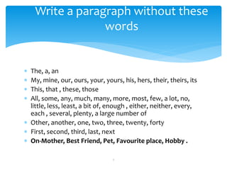  The, a, an
 My, mine, our, ours, your, yours, his, hers, their, theirs, its
 This, that , these, those
 All, some, any, much, many, more, most, few, a lot, no,
little, less, least, a bit of, enough , either, neither, every,
each , several, plenty, a large number of
 Other, another, one, two, three, twenty, forty
 First, second, third, last, next
 On-Mother, Best Friend, Pet, Favourite place, Hobby .
2
Write a paragraph without these
words
 