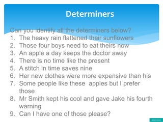 Determiners
Can you identify all the determiners below?
1. The heavy rain flattened their sunflowers
2. Those four boys need to eat theirs now
3. An apple a day keeps the doctor away
4. There is no time like the present
5. A stitch in time saves nine
6. Her new clothes were more expensive than his
7. Some people like these apples but I prefer
those
8. Mr Smith kept his cool and gave Jake his fourth
warning
9. Can I have one of those please?
determiners
 