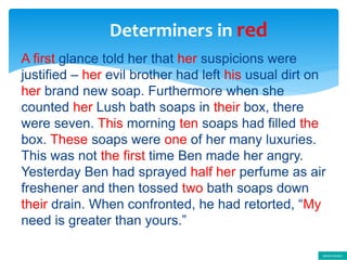 Determiners in red
A first glance told her that her suspicions were
justified – her evil brother had left his usual dirt on
her brand new soap. Furthermore when she
counted her Lush bath soaps in their box, there
were seven. This morning ten soaps had filled the
box. These soaps were one of her many luxuries.
This was not the first time Ben made her angry.
Yesterday Ben had sprayed half her perfume as air
freshener and then tossed two bath soaps down
their drain. When confronted, he had retorted, “My
need is greater than yours.”
determiners
 