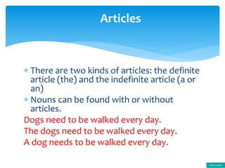  There are two kinds of articles: the definite
article (the) and the indefinite article (a or
an)
 Nouns can be found with or without
articles.
Dogs need to be walked every day.
The dogs need to be walked every day.
A dog needs to be walked every day.
Articles
determiners
 