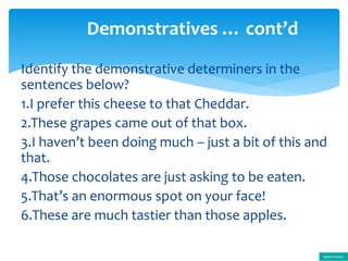 Identify the demonstrative determiners in the
sentences below?
1.I prefer this cheese to that Cheddar.
2.These grapes came out of that box.
3.I haven’t been doing much – just a bit of this and
that.
4.Those chocolates are just asking to be eaten.
5.That’s an enormous spot on your face!
6.These are much tastier than those apples.
Demonstratives … cont’d
determiners
 