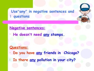Use  “ any ”  in negative sentences and questions  : Negative sentences:   He doesn ’ t need   any  stamps . Questions:   Do you have   any  friends in  Chicago? Is there   any  pollution in your city? 