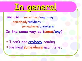 In general   we use   something / anything  somebody / anybody  somewhere / anywhere   In the same way as   ( some / any ): I can’t see  anybody  coming. He lives  somewhere  near here . 