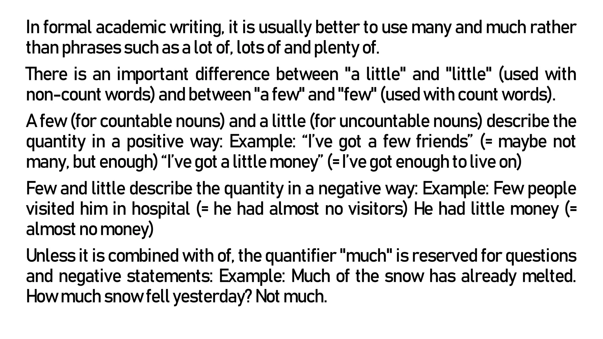 In formal academic writing, it is usually better to use many and much rather
than phrases such as a lot of, lots of and plenty of.
There is an important difference between "a little" and "little" (used with
non-count words) and between "a few" and "few" (used with count words).
A few (for countable nouns) and a little (for uncountable nouns) describe the
quantity in a positive way: Example: “I’ve got a few friends” (= maybe not
many, but enough) “I’ve got a little money” (= I’ve got enough to live on)
Few and little describe the quantity in a negative way: Example: Few people
visited him in hospital (= he had almost no visitors) He had little money (=
almost no money)
Unless it is combined with of, the quantifier "much" is reserved for questions
and negative statements: Example: Much of the snow has already melted.
How much snow fell yesterday? Not much.
 