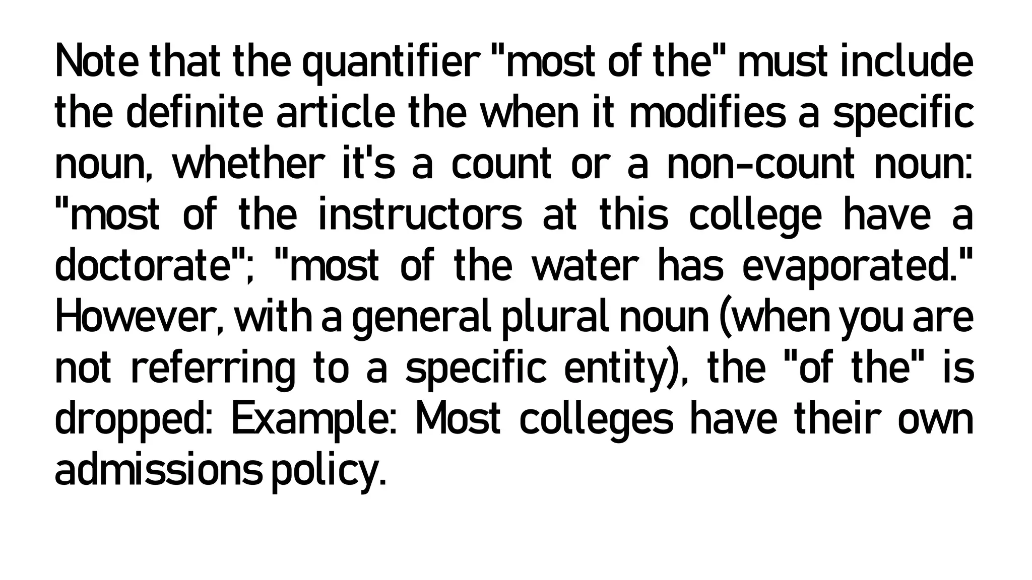 Note that the quantifier "most of the" must include
the definite article the when it modifies a specific
noun, whether it's a count or a non-count noun:
"most of the instructors at this college have a
doctorate"; "most of the water has evaporated."
However, with a general plural noun (when you are
not referring to a specific entity), the "of the" is
dropped: Example: Most colleges have their own
admissions policy.
 