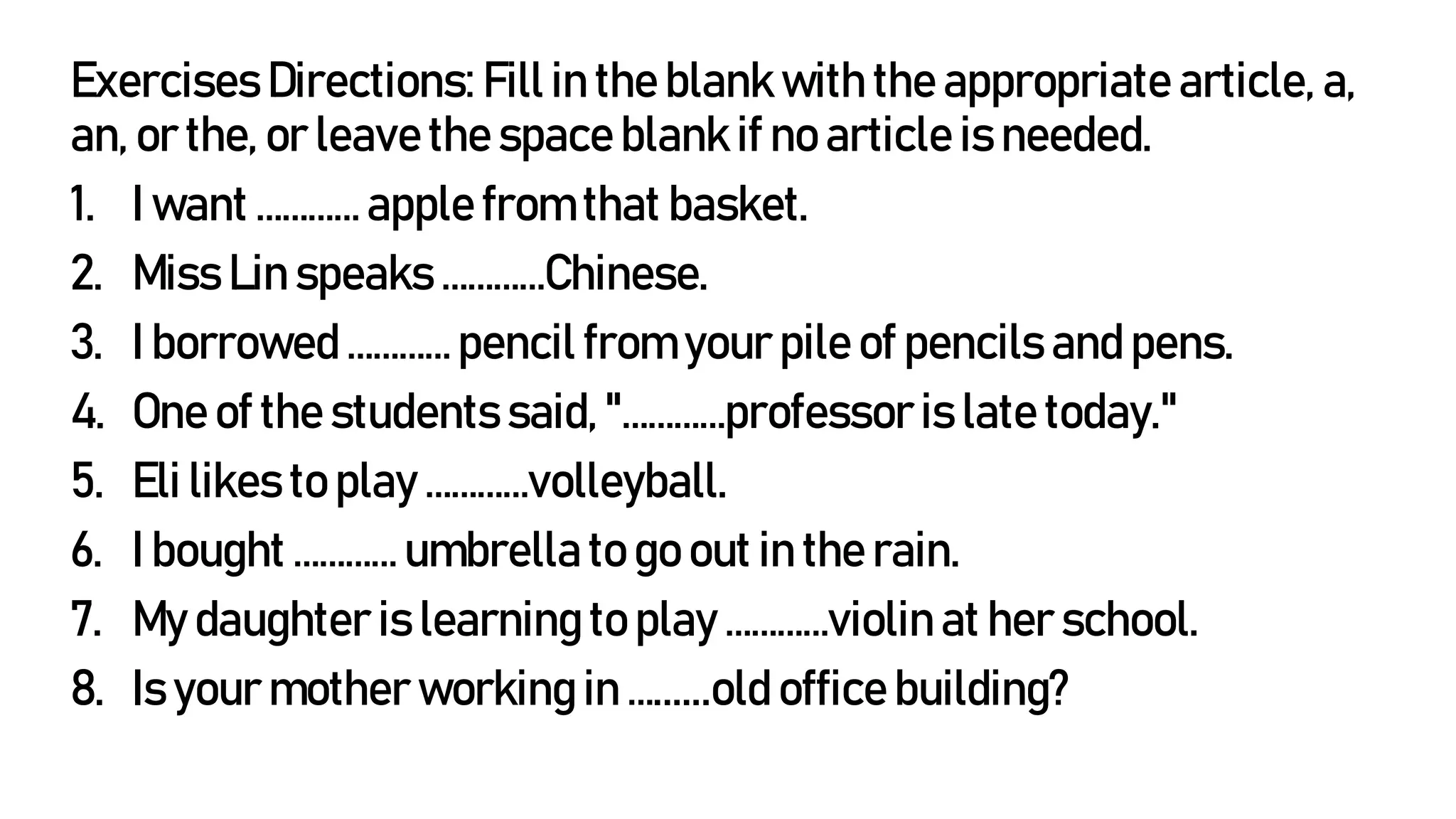 Exercises Directions: Fill in the blank with the appropriate article, a,
an, or the, or leave the space blank if no article is needed.
1. I want ………… apple from that basket.
2. Miss Lin speaks …………Chinese.
3. I borrowed ………… pencil from your pile of pencils and pens.
4. One of the students said, "…………professoris late today."
5. Eli likes to play …………volleyball.
6. I bought ………… umbrella to go out in the rain.
7. My daughter is learning to play …………violin at her school.
8. Is your mother working in …......old office building?
 