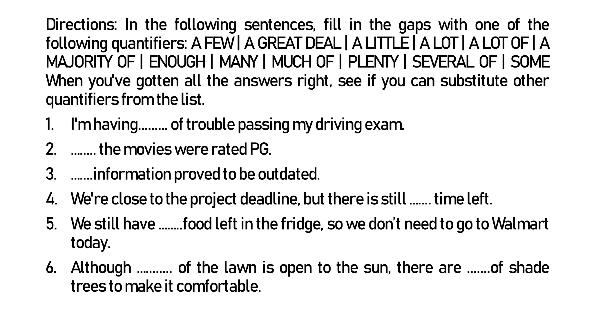 Directions: In the following sentences, fill in the gaps with one of the
following quantifiers: A FEW | A GREAT DEAL | A LITTLE | A LOT | A LOT OF | A
MAJORITY OF | ENOUGH | MANY | MUCH OF | PLENTY | SEVERAL OF | SOME
When you've gotten all the answers right, see if you can substitute other
quantifiers from the list.
1. I'm having......... of trouble passing my driving exam.
2. …..... the movies were rated PG.
3. …....informationproved to be outdated.
4. We're close to the project deadline, but there is still ….... time left.
5. We still have ……..food left in the fridge, so we don’t need to go to Walmart
today.
6. Although …........ of the lawn is open to the sun, there are .......of shade
trees to make it comfortable.
 