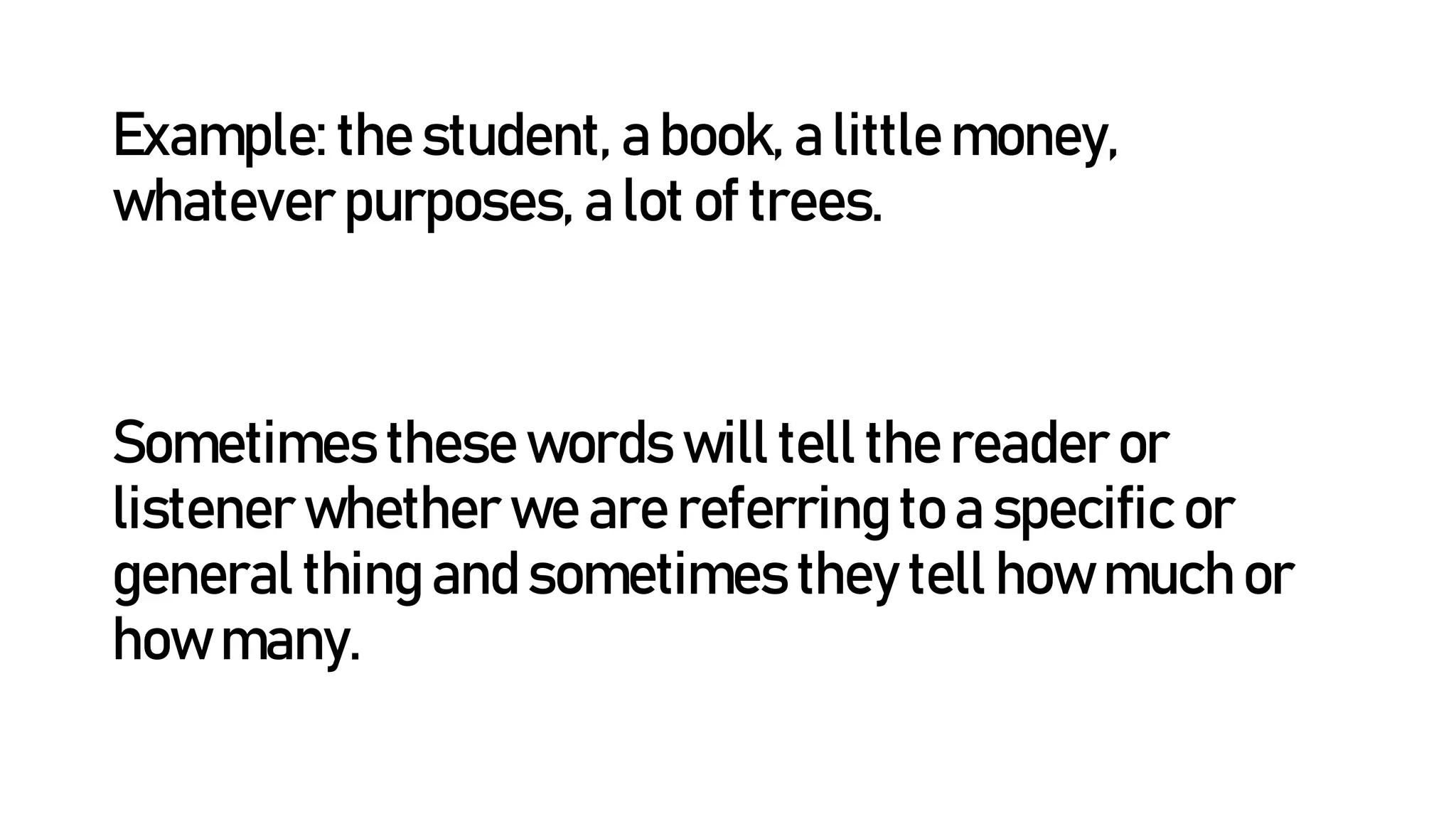 Example: the student, a book, a little money,
whatever purposes, a lot of trees.
Sometimes these words will tell the reader or
listener whether we are referring to a specific or
general thing and sometimes they tell how much or
how many.
 