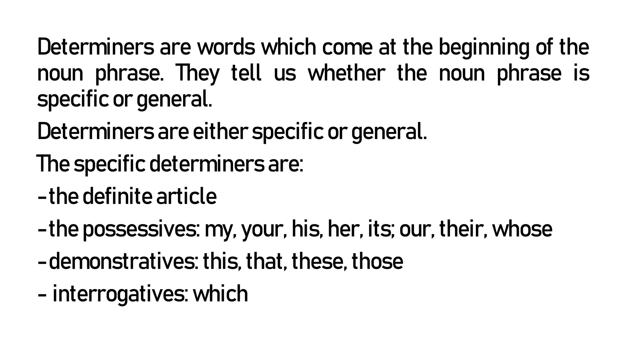 Determiners are words which come at the beginning of the
noun phrase. They tell us whether the noun phrase is
specific or general.
Determiners are either specific or general.
The specific determiners are:
-the definite article
-the possessives: my, your, his, her, its; our, their, whose
-demonstratives: this, that, these, those
- interrogatives: which
 