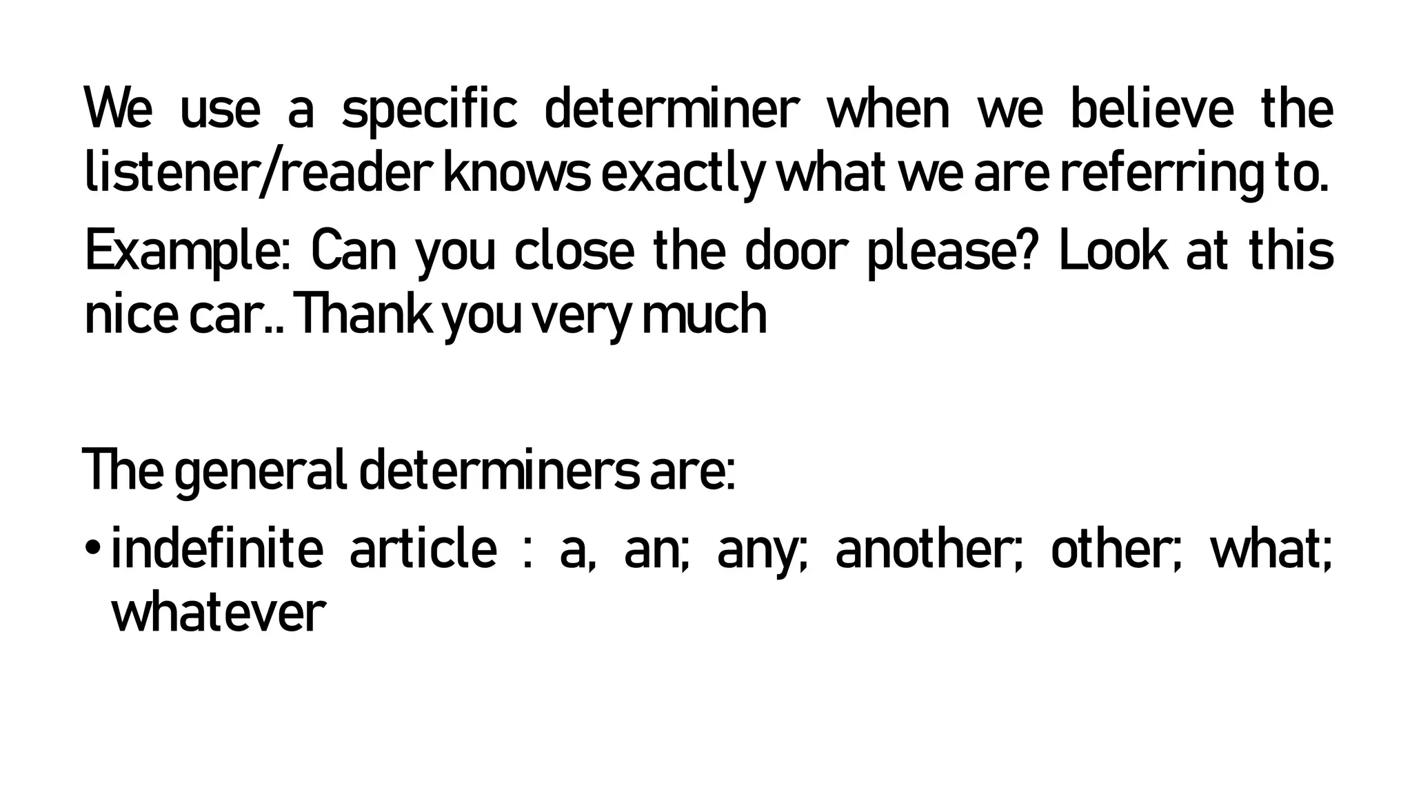 We use a specific determiner when we believe the
listener/reader knows exactly what we are referring to.
Example: Can you close the door please? Look at this
nice car.. Thank you very much
The general determiners are:
•indefinite article : a, an; any; another; other; what;
whatever
 