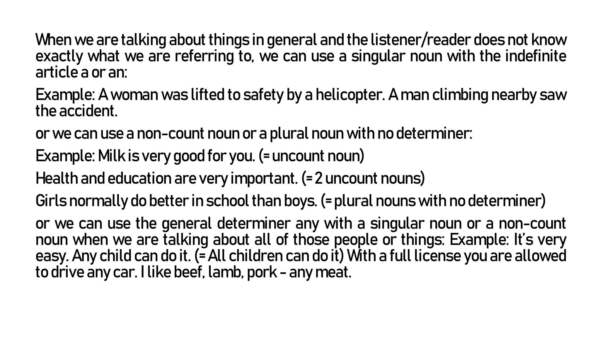 When we are talking about things in general and the listener/reader does not know
exactly what we are referring to, we can use a singular noun with the indefinite
article a or an:
Example: A woman was lifted to safety by a helicopter. A man climbing nearby saw
the accident.
or we can use a non-count noun or a plural noun with no determiner:
Example: Milk is very good for you. (= uncount noun)
Health and education are very important. (= 2 uncount nouns)
Girls normally do better in school than boys. (= plural nouns with no determiner)
or we can use the general determiner any with a singular noun or a non-count
noun when we are talking about all of those people or things: Example: It’s very
easy. Any child can do it. (= All children can do it) With a full license you are allowed
to drive any car. I like beef, lamb, pork - any meat.
 